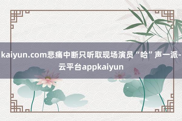 kaiyun.com悲痛中断只听取现场演员“哈”声一派-云平台appkaiyun