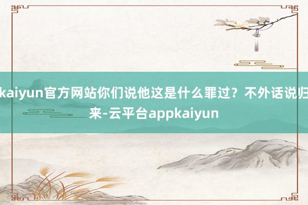 kaiyun官方网站你们说他这是什么罪过？不外话说归来-云平台appkaiyun