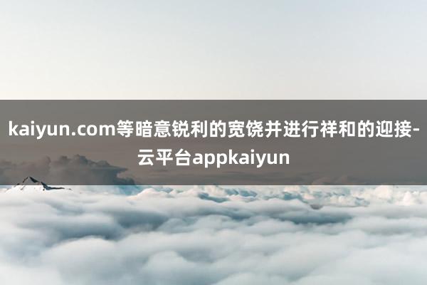 kaiyun.com等暗意锐利的宽饶并进行祥和的迎接-云平台appkaiyun