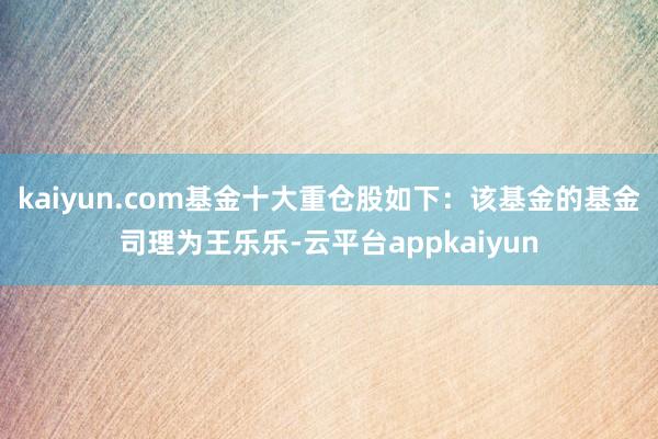 kaiyun.com基金十大重仓股如下：该基金的基金司理为王乐乐-云平台appkaiyun