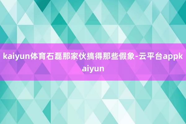 kaiyun体育石磊那家伙搞得那些假象-云平台appkaiyun