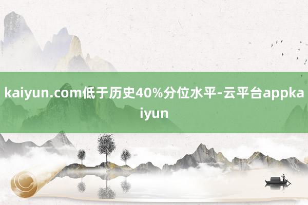 kaiyun.com低于历史40%分位水平-云平台appkaiyun