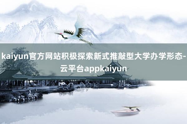 kaiyun官方网站积极探索新式推敲型大学办学形态-云平台appkaiyun