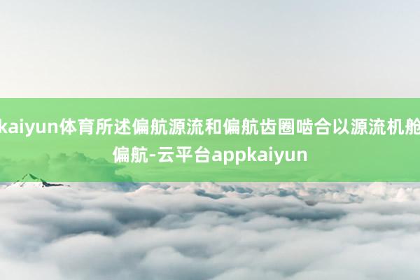 kaiyun体育所述偏航源流和偏航齿圈啮合以源流机舱偏航-云平台appkaiyun