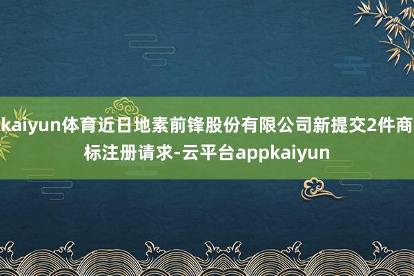 kaiyun体育近日地素前锋股份有限公司新提交2件商标注册请求-云平台appkaiyun