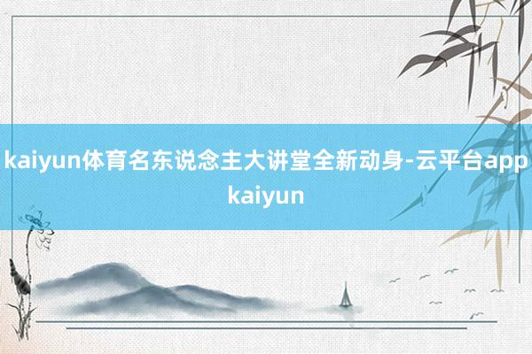 kaiyun体育名东说念主大讲堂全新动身-云平台appkaiyun