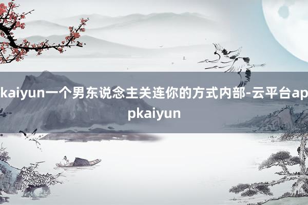 kaiyun一个男东说念主关连你的方式内部-云平台appkaiyun