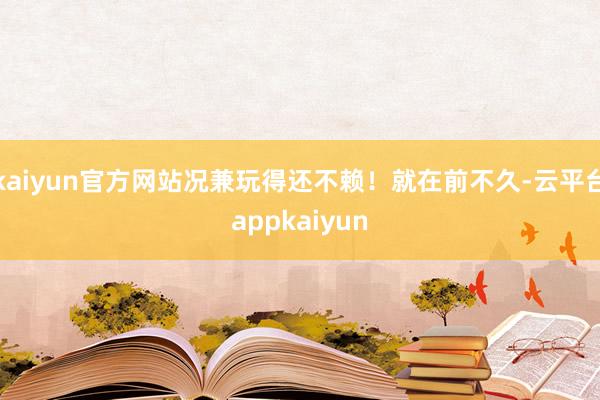 kaiyun官方网站况兼玩得还不赖！就在前不久-云平台appkaiyun