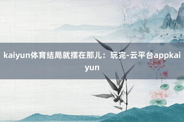 kaiyun体育结局就摆在那儿：玩完-云平台appkaiyun