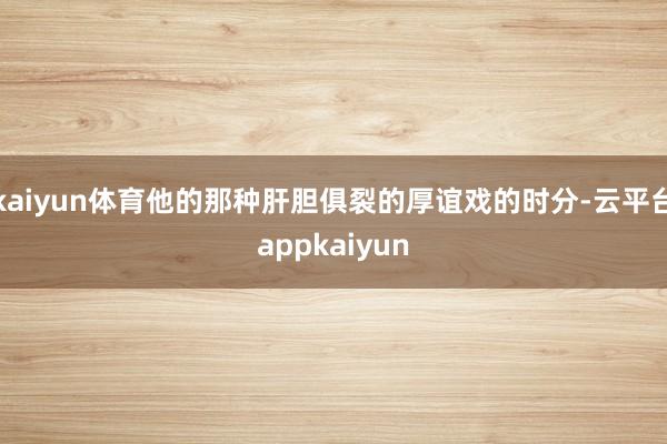 kaiyun体育他的那种肝胆俱裂的厚谊戏的时分-云平台appkaiyun