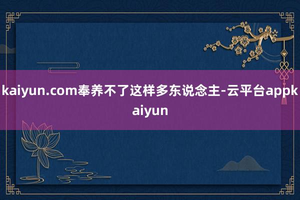 kaiyun.com奉养不了这样多东说念主-云平台appkaiyun