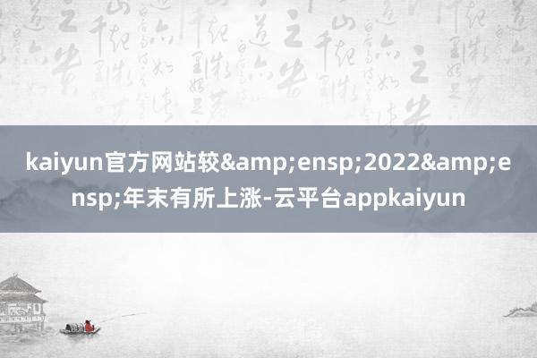 kaiyun官方网站较&ensp;2022&ensp;年末有所上涨-云平台appkaiyun