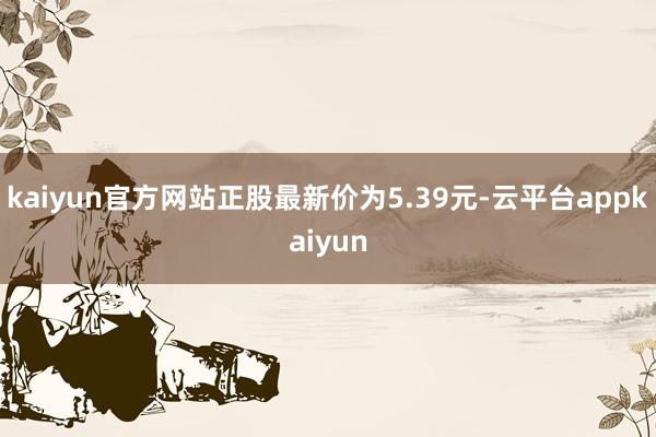 kaiyun官方网站正股最新价为5.39元-云平台appkaiyun