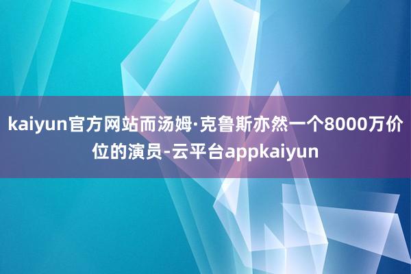 kaiyun官方网站而汤姆·克鲁斯亦然一个8000万价位的演员-云平台appkaiyun