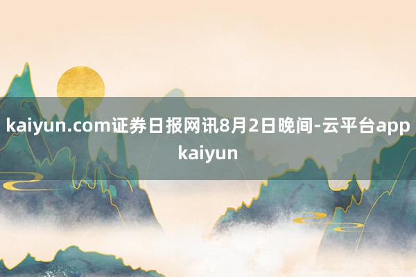 kaiyun.com证券日报网讯8月2日晚间-云平台appkaiyun