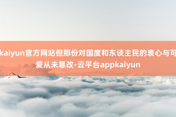 kaiyun官方网站但那份对国度和东谈主民的衷心与可爱从未篡改-云平台appkaiyun