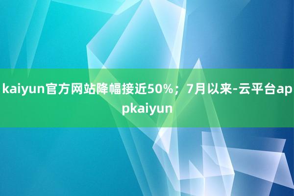 kaiyun官方网站降幅接近50%；7月以来-云平台appkaiyun