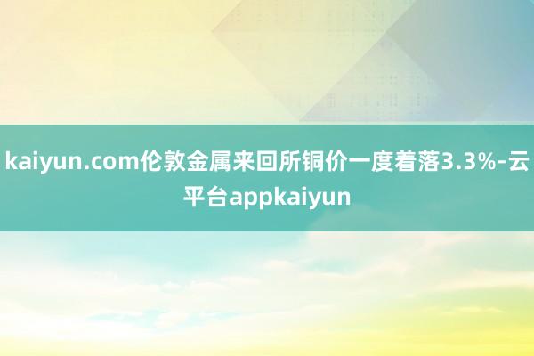 kaiyun.com伦敦金属来回所铜价一度着落3.3%-云平台appkaiyun