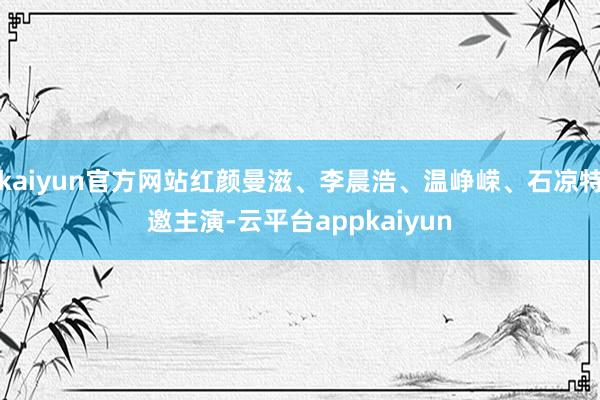 kaiyun官方网站红颜曼滋、李晨浩、温峥嵘、石凉特邀主演-云平台appkaiyun