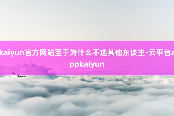 kaiyun官方网站至于为什么不选其他东谈主-云平台appkaiyun