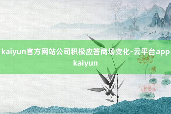 kaiyun官方网站公司积极应答商场变化-云平台appkaiyun