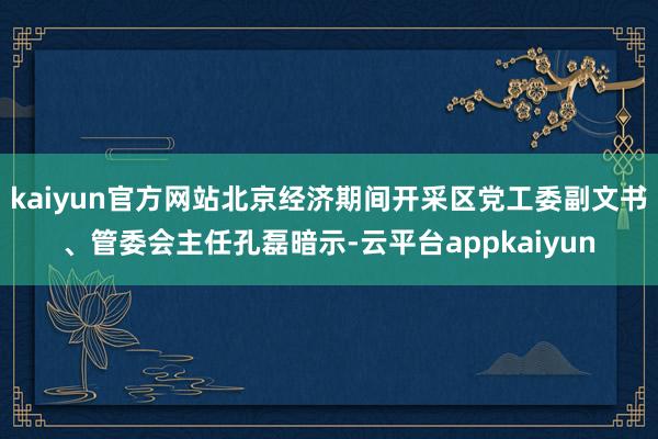 kaiyun官方网站北京经济期间开采区党工委副文书、管委会主任孔磊暗示-云平台appkaiyun