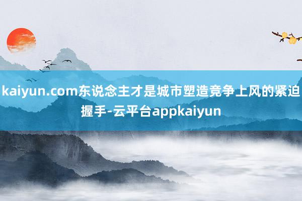 kaiyun.com东说念主才是城市塑造竞争上风的紧迫握手-云平台appkaiyun