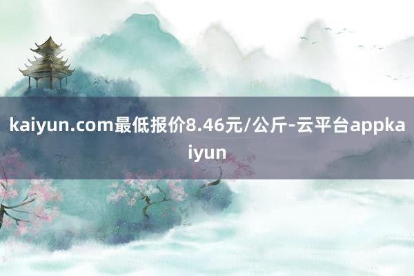 kaiyun.com最低报价8.46元/公斤-云平台appkaiyun