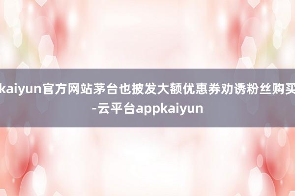 kaiyun官方网站茅台也披发大额优惠券劝诱粉丝购买-云平台appkaiyun