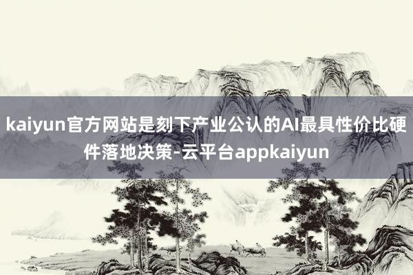 kaiyun官方网站是刻下产业公认的AI最具性价比硬件落地决策-云平台appkaiyun