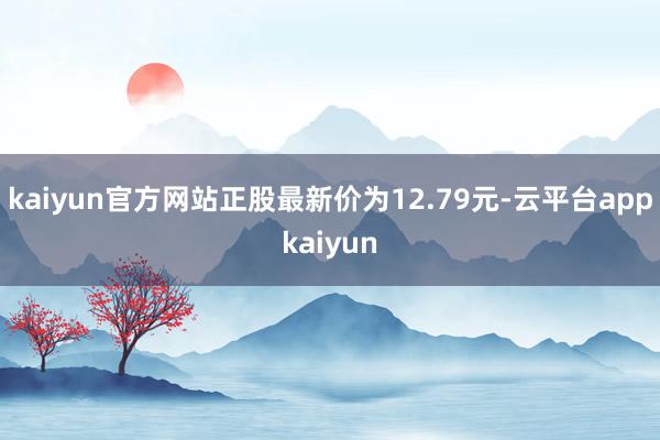 kaiyun官方网站正股最新价为12.79元-云平台appkaiyun