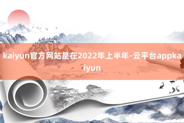 kaiyun官方网站是在2022年上半年-云平台appkaiyun