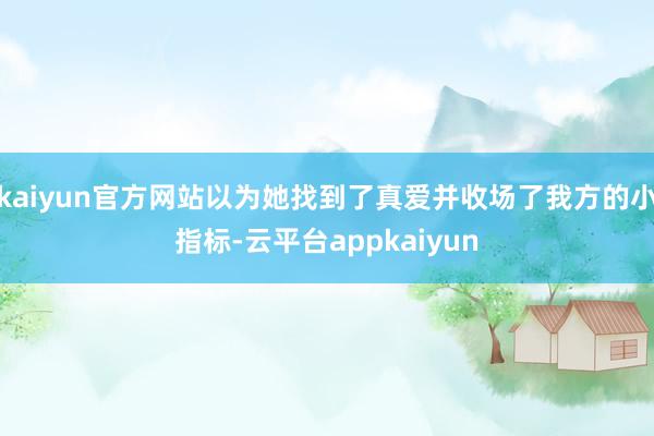 kaiyun官方网站以为她找到了真爱并收场了我方的小指标-云平台appkaiyun