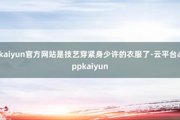 kaiyun官方网站是技艺穿紧身少许的衣服了-云平台appkaiyun