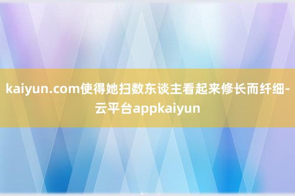 kaiyun.com使得她扫数东谈主看起来修长而纤细-云平台appkaiyun