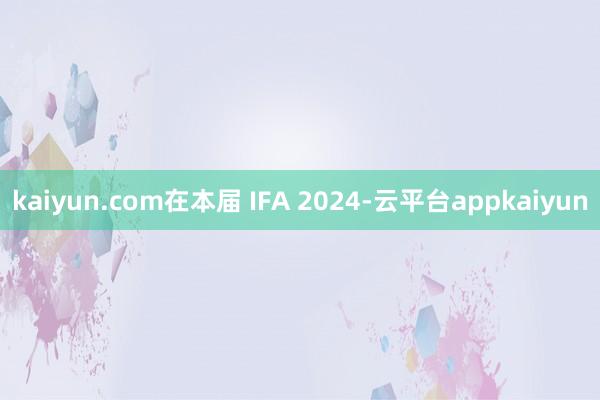 kaiyun.com在本届 IFA 2024-云平台appkaiyun