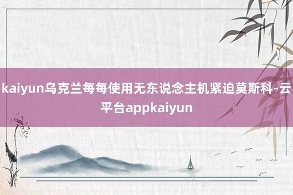 kaiyun乌克兰每每使用无东说念主机紧迫莫斯科-云平台appkaiyun