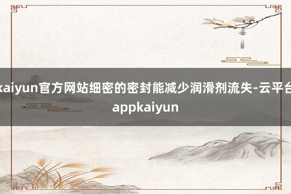 kaiyun官方网站细密的密封能减少润滑剂流失-云平台appkaiyun