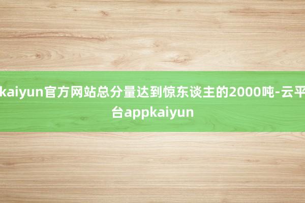 kaiyun官方网站总分量达到惊东谈主的2000吨-云平台appkaiyun