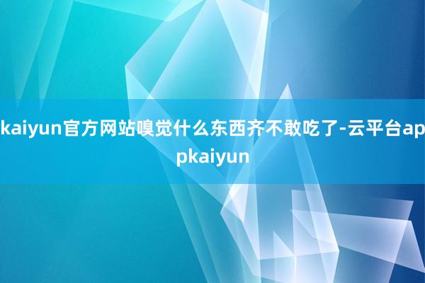 kaiyun官方网站嗅觉什么东西齐不敢吃了-云平台appkaiyun