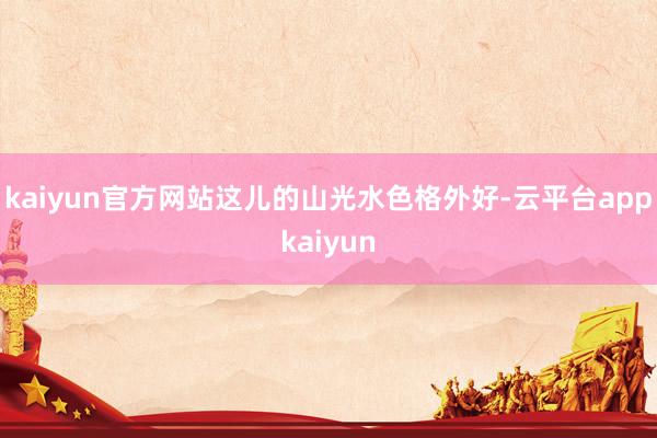 kaiyun官方网站这儿的山光水色格外好-云平台appkaiyun