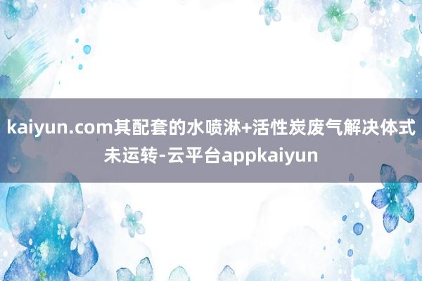 kaiyun.com其配套的水喷淋+活性炭废气解决体式未运转-云平台appkaiyun