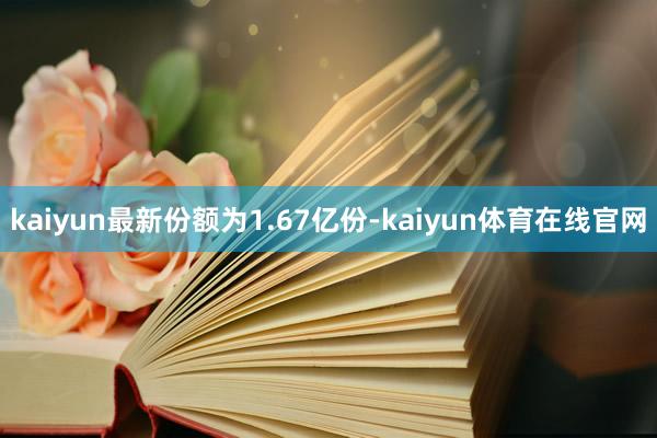 kaiyun最新份额为1.67亿份-kaiyun体育在线官网