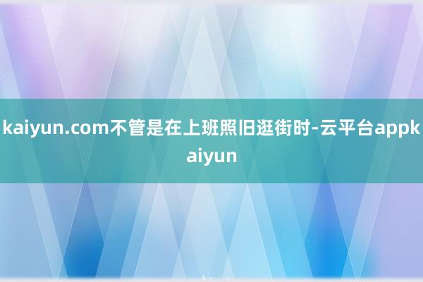 kaiyun.com不管是在上班照旧逛街时-云平台appkaiyun