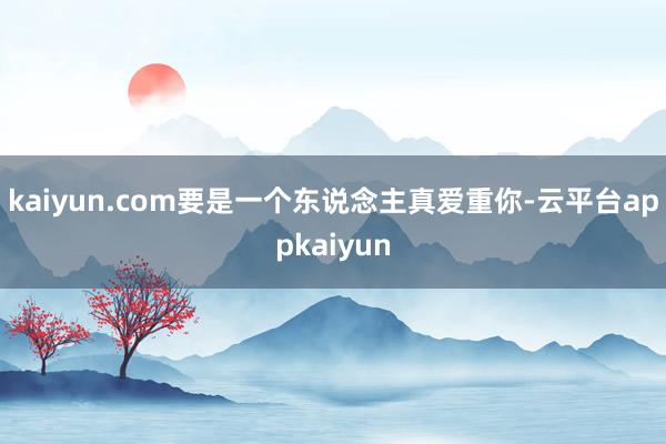 kaiyun.com要是一个东说念主真爱重你-云平台appkaiyun