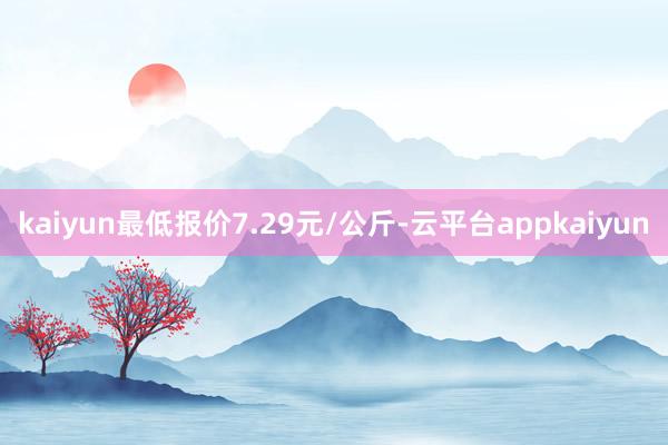 kaiyun最低报价7.29元/公斤-云平台appkaiyun