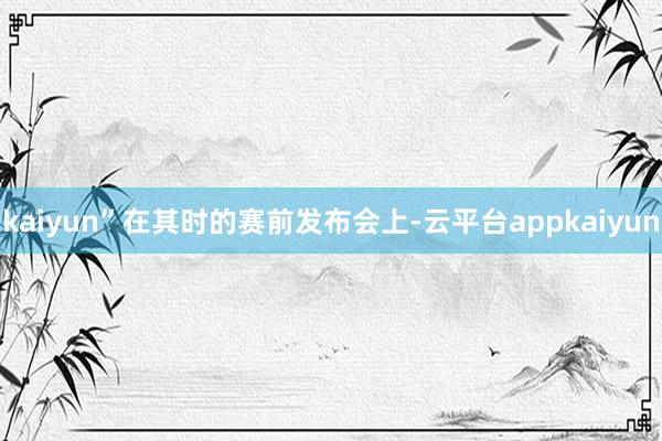 kaiyun”在其时的赛前发布会上-云平台appkaiyun