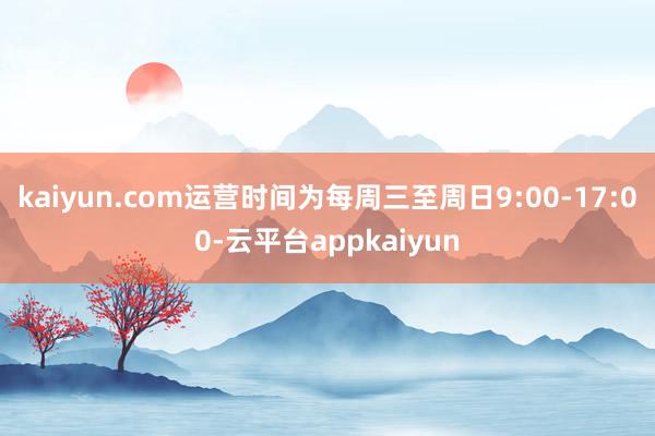 kaiyun.com运营时间为每周三至周日9:00-17:00-云平台appkaiyun