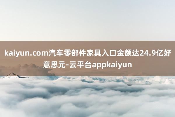 kaiyun.com汽车零部件家具入口金额达24.9亿好意思元-云平台appkaiyun