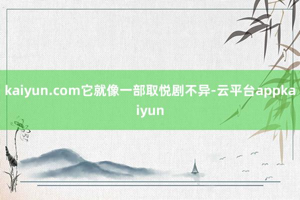 kaiyun.com它就像一部取悦剧不异-云平台appkaiyun